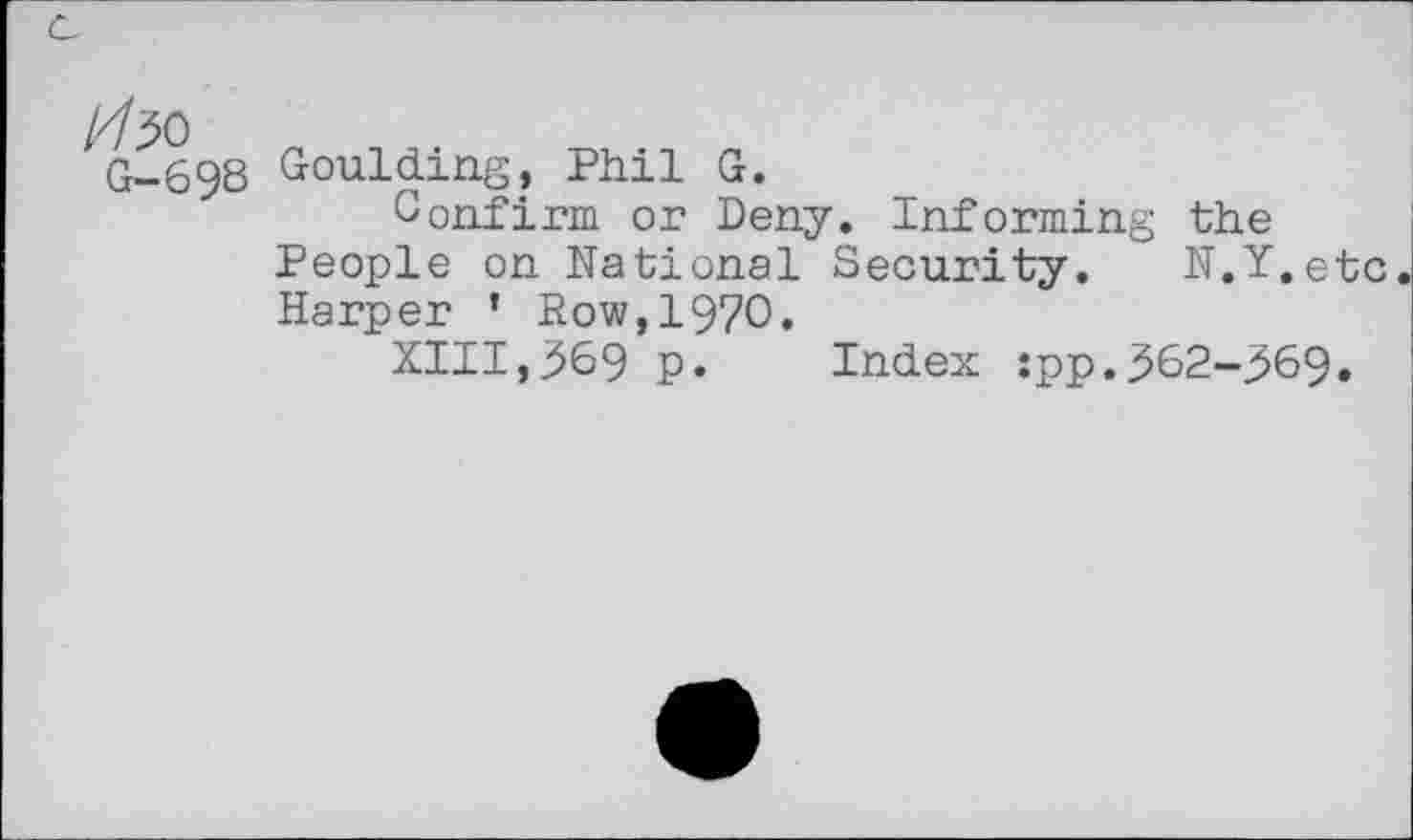 ﻿1/1^)
G-698
Goulding? Phil G.
Confirm or Deny. Informing the People on National Security. N.Y.etc Harper ’ Row,1970.
XIII,369 p. Index :pp.362-369.